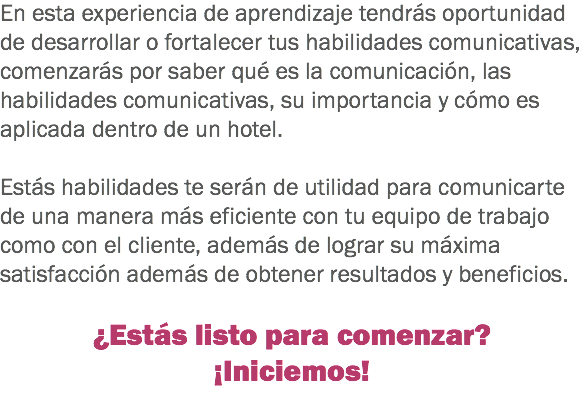 En esta experiencia de aprendizaje tendrás oportunidad de desarrollar o fortalecer tus habilidades comunicativas, comenzarás por saber qué es la comunicación, las habilidades comunicativas, su importancia y cómo es aplicada dentro de un hotel. Estás habilidades te serán de utilidad para comunicarte de una manera más eficiente con tu equipo de trabajo como con el cliente, además de lograr su máxima satisfacción además de obtener resultados y beneficios. ¿Estás listo para comenzar?
¡Iniciemos!
