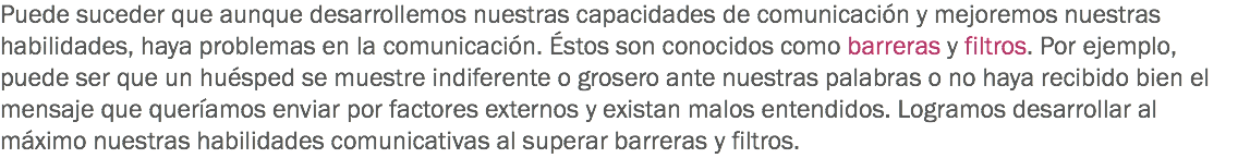 Puede suceder que aunque desarrollemos nuestras capacidades de comunicación y mejoremos nuestras habilidades, haya problemas en la comunicación. Éstos son conocidos como barreras y filtros. Por ejemplo, puede ser que un huésped se muestre indiferente o grosero ante nuestras palabras o no haya recibido bien el mensaje que queríamos enviar por factores externos y existan malos entendidos. Logramos desarrollar al máximo nuestras habilidades comunicativas al superar barreras y filtros.