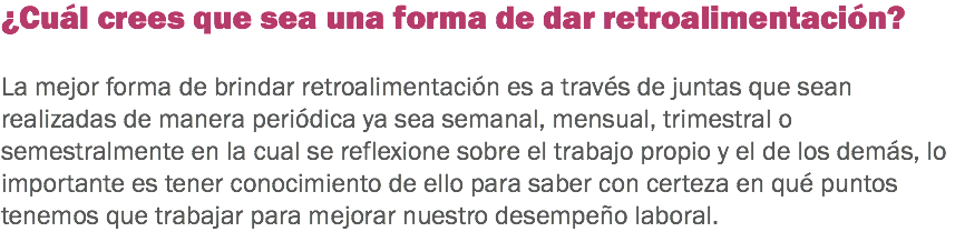 ¿Cuál crees que sea una forma de dar retroalimentación? La mejor forma de brindar retroalimentación es a través de juntas que sean realizadas de manera periódica ya sea semanal, mensual, trimestral o semestralmente en la cual se reflexione sobre el trabajo propio y el de los demás, lo importante es tener conocimiento de ello para saber con certeza en qué puntos tenemos que trabajar para mejorar nuestro desempeño laboral.
