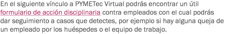 En el siguiente vínculo a PYMETec Virtual podrás encontrar un útil formulario de acción disciplinaria contra empleados con el cual podrás dar seguimiento a casos que detectes, por ejemplo si hay alguna queja de un empleado por los huéspedes o el equipo de trabajo. 