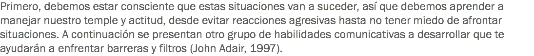 Primero, debemos estar consciente que estas situaciones van a suceder, así que debemos aprender a manejar nuestro temple y actitud, desde evitar reacciones agresivas hasta no tener miedo de afrontar situaciones. A continuación se presentan otro grupo de habilidades comunicativas a desarrollar que te ayudarán a enfrentar barreras y filtros (John Adair, 1997). 