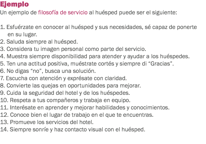 Ejemplo
Un ejemplo de filosofía de servicio al huésped puede ser el siguiente: 1. Esfuérzate en conocer al huésped y sus necesidades, sé capaz de ponerte en su lugar.
2. Saluda siempre al huésped.
3. Considera tu imagen personal como parte del servicio.
4. Muestra siempre disponibilidad para atender y ayudar a los huéspedes.
5. Ten una actitud positiva, muéstrate cortés y siempre di “Gracias”.
6. No digas “no”, busca una solución.
7. Escucha con atención y exprésate con claridad.
8. Convierte las quejas en oportunidades para mejorar.
9. Cuida la seguridad del hotel y de los huéspedes. 10. Respeta a tus compañeros y trabaja en equipo. 11. Interésate en aprender y mejorar habilidades y conocimientos.
12. Conoce bien el lugar de trabajo en el que te encuentras.
13. Promueve los servicios del hotel. 14. Siempre sonríe y haz contacto visual con el huésped.
