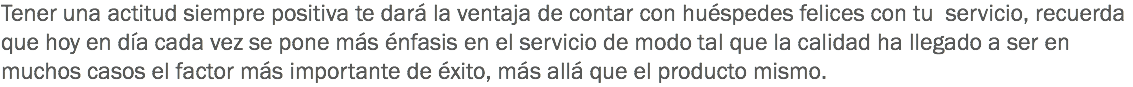 Tener una actitud siempre positiva te dará la ventaja de contar con huéspedes felices con tu servicio, recuerda que hoy en día cada vez se pone más énfasis en el servicio de modo tal que la calidad ha llegado a ser en muchos casos el factor más importante de éxito, más allá que el producto mismo.