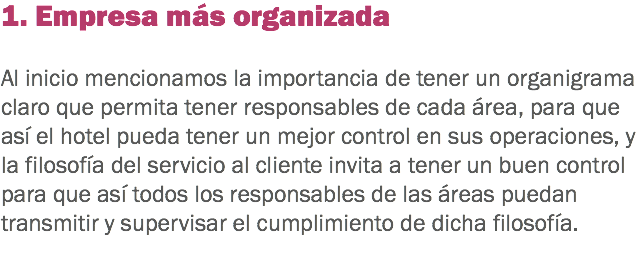 1. Empresa más organizada Al inicio mencionamos la importancia de tener un organigrama claro que permita tener responsables de cada área, para que así el hotel pueda tener un mejor control en sus operaciones, y la filosofía del servicio al cliente invita a tener un buen control para que así todos los responsables de las áreas puedan transmitir y supervisar el cumplimiento de dicha filosofía.
