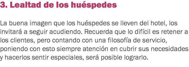 3. Lealtad de los huéspedes La buena imagen que los huéspedes se lleven del hotel, los invitará a seguir acudiendo. Recuerda que lo difícil es retener a los clientes, pero contando con una filosofía de servicio, poniendo con esto siempre atención en cubrir sus necesidades y hacerlos sentir especiales, será posible lograrlo.
