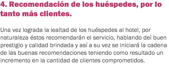 4. Recomendación de los huéspedes, por lo tanto más clientes. Una vez lograda la lealtad de los huéspedes al hotel, por naturaleza éstos recomendarán el servicio, hablando del buen prestigio y calidad brindada y así a su vez se iniciará la cadena de las buenas recomendaciones teniendo como resultado un incremento en la cantidad de clientes comprometidos. 