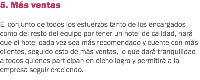 5. Más ventas El conjunto de todos los esfuerzos tanto de los encargados como del resto del equipo por tener un hotel de calidad, hará que el hotel cada vez sea más recomendado y cuente con más clientes, seguido esto de más ventas, lo que dará tranquilidad a todos quienes participan en dicho logro y permitirá a la empresa seguir creciendo.
