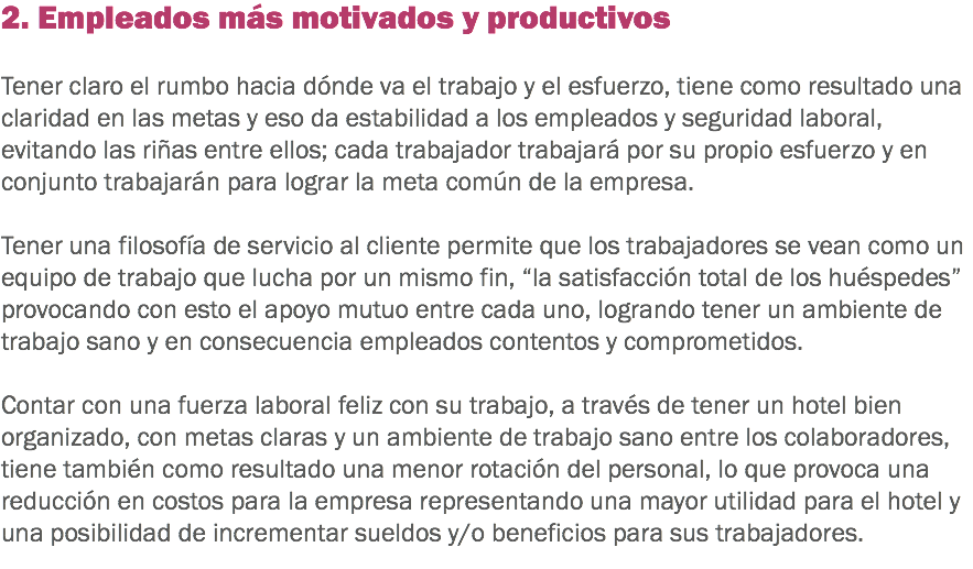 2. Empleados más motivados y productivos Tener claro el rumbo hacia dónde va el trabajo y el esfuerzo, tiene como resultado una claridad en las metas y eso da estabilidad a los empleados y seguridad laboral, evitando las riñas entre ellos; cada trabajador trabajará por su propio esfuerzo y en conjunto trabajarán para lograr la meta común de la empresa. Tener una filosofía de servicio al cliente permite que los trabajadores se vean como un equipo de trabajo que lucha por un mismo fin, “la satisfacción total de los huéspedes” provocando con esto el apoyo mutuo entre cada uno, logrando tener un ambiente de trabajo sano y en consecuencia empleados contentos y comprometidos. Contar con una fuerza laboral feliz con su trabajo, a través de tener un hotel bien organizado, con metas claras y un ambiente de trabajo sano entre los colaboradores, tiene también como resultado una menor rotación del personal, lo que provoca una reducción en costos para la empresa representando una mayor utilidad para el hotel y una posibilidad de incrementar sueldos y/o beneficios para sus trabajadores.
