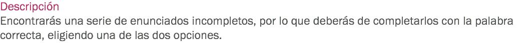 Descripción
Encontrarás una serie de enunciados incompletos, por lo que deberás de completarlos con la palabra correcta, eligiendo una de las dos opciones.