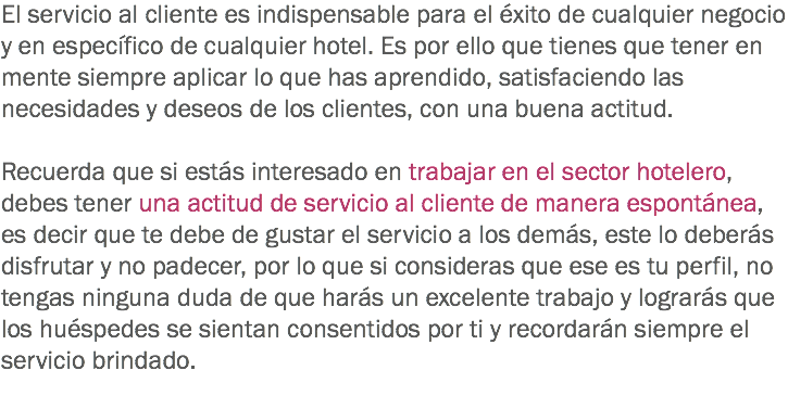 El servicio al cliente es indispensable para el éxito de cualquier negocio y en específico de cualquier hotel. Es por ello que tienes que tener en mente siempre aplicar lo que has aprendido, satisfaciendo las necesidades y deseos de los clientes, con una buena actitud. Recuerda que si estás interesado en trabajar en el sector hotelero, debes tener una actitud de servicio al cliente de manera espontánea, es decir que te debe de gustar el servicio a los demás, este lo deberás disfrutar y no padecer, por lo que si consideras que ese es tu perfil, no tengas ninguna duda de que harás un excelente trabajo y lograrás que los huéspedes se sientan consentidos por ti y recordarán siempre el servicio brindado. 