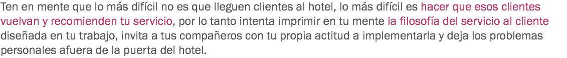 Ten en mente que lo más difícil no es que lleguen clientes al hotel, lo más difícil es hacer que esos clientes vuelvan y recomienden tu servicio, por lo tanto intenta imprimir en tu mente la filosofía del servicio al cliente diseñada en tu trabajo, invita a tus compañeros con tu propia actitud a implementarla y deja los problemas personales afuera de la puerta del hotel. 