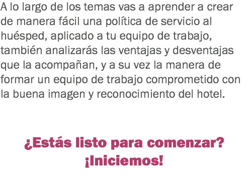 A lo largo de los temas vas a aprender a crear de manera fácil una política de servicio al huésped, aplicado a tu equipo de trabajo, también analizarás las ventajas y desventajas que la acompañan, y a su vez la manera de formar un equipo de trabajo comprometido con la buena imagen y reconocimiento del hotel. ¿Estás listo para comenzar?
¡Iniciemos!
