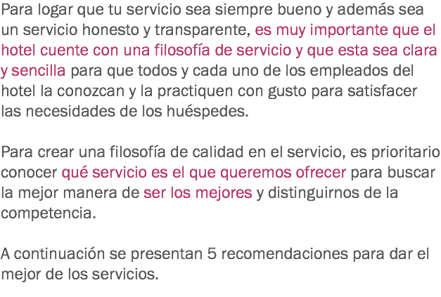 Para logar que tu servicio sea siempre bueno y además sea un servicio honesto y transparente, es muy importante que el hotel cuente con una filosofía de servicio y que esta sea clara y sencilla para que todos y cada uno de los empleados del hotel la conozcan y la practiquen con gusto para satisfacer las necesidades de los huéspedes. Para crear una filosofía de calidad en el servicio, es prioritario conocer qué servicio es el que queremos ofrecer para buscar la mejor manera de ser los mejores y distinguirnos de la competencia. A continuación se presentan 5 recomendaciones para dar el mejor de los servicios. 