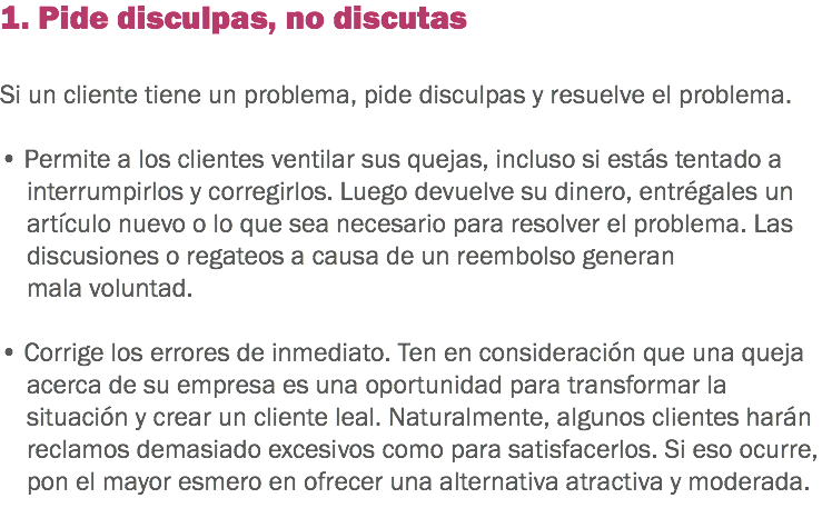 1. Pide disculpas, no discutas Si un cliente tiene un problema, pide disculpas y resuelve el problema. • Permite a los clientes ventilar sus quejas, incluso si estás tentado a interrumpirlos y corregirlos. Luego devuelve su dinero, entrégales un artículo nuevo o lo que sea necesario para resolver el problema. Las discusiones o regateos a causa de un reembolso generan mala voluntad. • Corrige los errores de inmediato. Ten en consideración que una queja acerca de su empresa es una oportunidad para transformar la situación y crear un cliente leal. Naturalmente, algunos clientes harán reclamos demasiado excesivos como para satisfacerlos. Si eso ocurre, pon el mayor esmero en ofrecer una alternativa atractiva y moderada.
