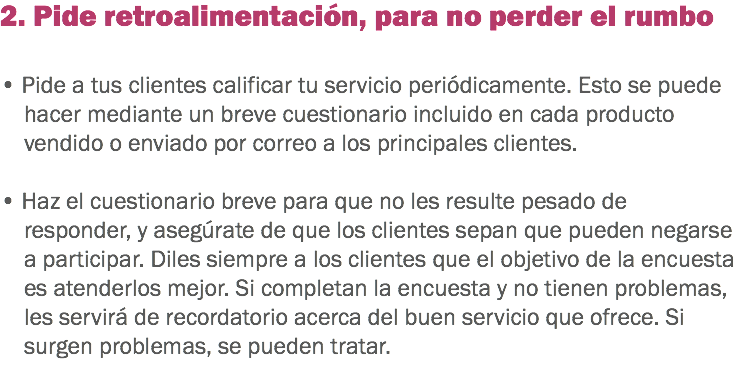 2. Pide retroalimentación, para no perder el rumbo • Pide a tus clientes calificar tu servicio periódicamente. Esto se puede hacer mediante un breve cuestionario incluido en cada producto vendido o enviado por correo a los principales clientes. • Haz el cuestionario breve para que no les resulte pesado de responder, y asegúrate de que los clientes sepan que pueden negarse a participar. Diles siempre a los clientes que el objetivo de la encuesta es atenderlos mejor. Si completan la encuesta y no tienen problemas, les servirá de recordatorio acerca del buen servicio que ofrece. Si surgen problemas, se pueden tratar.
