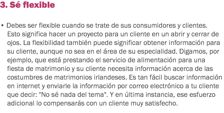 3. Sé flexible • Debes ser flexible cuando se trate de sus consumidores y clientes. Esto significa hacer un proyecto para un cliente en un abrir y cerrar de ojos. La flexibilidad también puede significar obtener información para su cliente, aunque no sea en el área de su especialidad. Digamos, por ejemplo, que está prestando el servicio de alimentación para una fiesta de matrimonio y su cliente necesita información acerca de las costumbres de matrimonios irlandeses. Es tan fácil buscar información en internet y enviarle la información por correo electrónico a tu cliente que decir: "No sé nada del tema". Y en última instancia, ese esfuerzo adicional lo compensarás con un cliente muy satisfecho.
