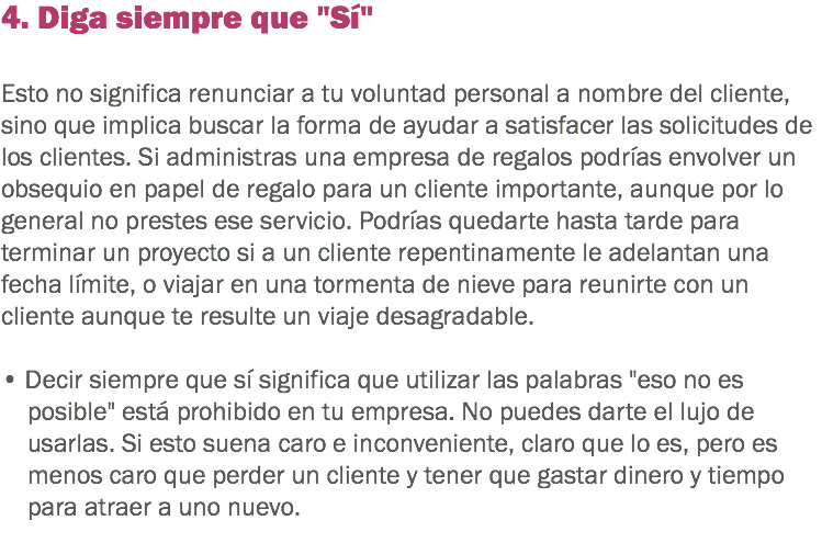 4. Diga siempre que "Sí" Esto no significa renunciar a tu voluntad personal a nombre del cliente, sino que implica buscar la forma de ayudar a satisfacer las solicitudes de los clientes. Si administras una empresa de regalos podrías envolver un obsequio en papel de regalo para un cliente importante, aunque por lo general no prestes ese servicio. Podrías quedarte hasta tarde para terminar un proyecto si a un cliente repentinamente le adelantan una fecha límite, o viajar en una tormenta de nieve para reunirte con un cliente aunque te resulte un viaje desagradable. • Decir siempre que sí significa que utilizar las palabras "eso no es posible" está prohibido en tu empresa. No puedes darte el lujo de usarlas. Si esto suena caro e inconveniente, claro que lo es, pero es menos caro que perder un cliente y tener que gastar dinero y tiempo para atraer a uno nuevo.
