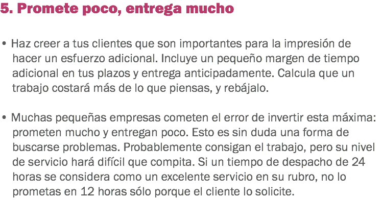 5. Promete poco, entrega mucho • Haz creer a tus clientes que son importantes para la impresión de hacer un esfuerzo adicional. Incluye un pequeño margen de tiempo adicional en tus plazos y entrega anticipadamente. Calcula que un trabajo costará más de lo que piensas, y rebájalo. • Muchas pequeñas empresas cometen el error de invertir esta máxima: prometen mucho y entregan poco. Esto es sin duda una forma de buscarse problemas. Probablemente consigan el trabajo, pero su nivel de servicio hará difícil que compita. Si un tiempo de despacho de 24 horas se considera como un excelente servicio en su rubro, no lo prometas en 12 horas sólo porque el cliente lo solicite. 