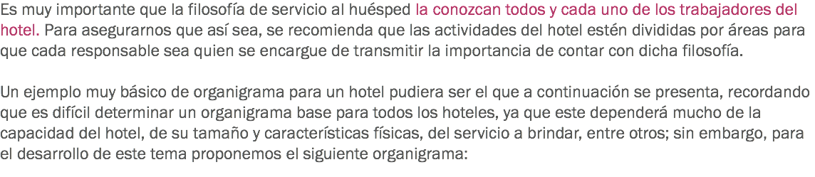 Es muy importante que la filosofía de servicio al huésped la conozcan todos y cada uno de los trabajadores del hotel. Para asegurarnos que así sea, se recomienda que las actividades del hotel estén divididas por áreas para que cada responsable sea quien se encargue de transmitir la importancia de contar con dicha filosofía. Un ejemplo muy básico de organigrama para un hotel pudiera ser el que a continuación se presenta, recordando que es difícil determinar un organigrama base para todos los hoteles, ya que este dependerá mucho de la capacidad del hotel, de su tamaño y características físicas, del servicio a brindar, entre otros; sin embargo, para el desarrollo de este tema proponemos el siguiente organigrama:
