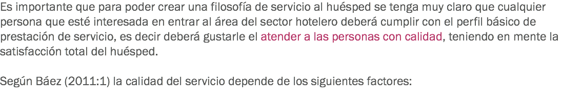 Es importante que para poder crear una filosofía de servicio al huésped se tenga muy claro que cualquier persona que esté interesada en entrar al área del sector hotelero deberá cumplir con el perfil básico de prestación de servicio, es decir deberá gustarle el atender a las personas con calidad, teniendo en mente la satisfacción total del huésped. Según Báez (2011:1) la calidad del servicio depende de los siguientes factores:
