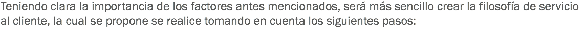 Teniendo clara la importancia de los factores antes mencionados, será más sencillo crear la filosofía de servicio al cliente, la cual se propone se realice tomando en cuenta los siguientes pasos: