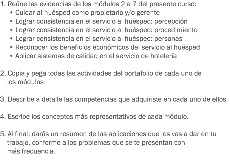 1. Reúne las evidencias de los módulos 2 a 7 del presente curso:
• Cuidar al huésped como propietario y/o gerente
• Lograr consistencia en el servicio al huésped: percepción
• Lograr consistencia en el servicio al huésped: procedimiento
• Lograr consistencia en el servicio al huésped: personas
• Reconocer los beneficios económicos del servicio al huésped
• Aplicar sistemas de calidad en el servicio de hotelería 2. Copia y pega todas las actividades del portafolio de cada uno de los módulos 3. Describe a detalle las competencias que adquiriste en cada uno de ellos 4. Escribe los conceptos más representativos de cada módulo. 5. Al final, darás un resumen de las aplicaciones que les vas a dar en tu trabajo, conforme a los problemas que se te presentan con más frecuencia.
