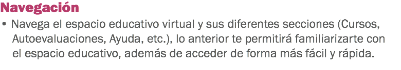 Navegación • Navega el espacio educativo virtual y sus diferentes secciones (Cursos, Autoevaluaciones, Ayuda, etc.), lo anterior te permitirá familiarizarte con el espacio educativo, además de acceder de forma más fácil y rápida. 