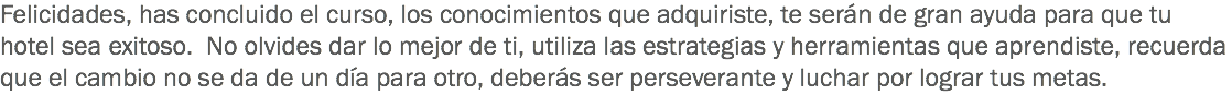 Felicidades, has concluido el curso, los conocimientos que adquiriste, te serán de gran ayuda para que tu hotel sea exitoso. No olvides dar lo mejor de ti, utiliza las estrategias y herramientas que aprendiste, recuerda que el cambio no se da de un día para otro, deberás ser perseverante y luchar por lograr tus metas. 