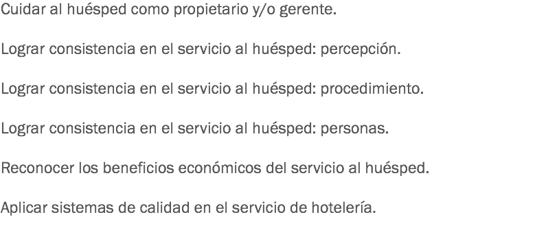 Cuidar al huésped como propietario y/o gerente. Lograr consistencia en el servicio al huésped: percepción. Lograr consistencia en el servicio al huésped: procedimiento. Lograr consistencia en el servicio al huésped: personas. Reconocer los beneficios económicos del servicio al huésped. Aplicar sistemas de calidad en el servicio de hotelería.
