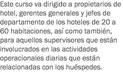 Este curso va dirigido a propietarios de hotel, gerentes generales y jefes de departamento de los hoteles de 20 a 60 habitaciones, así como también, para aquellos supervisores que están involucrados en las actividades operacionales diarias que están relacionadas con los huéspedes. 