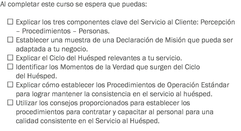 Al completar este curso se espera que puedas:  Explicar los tres componentes clave del Servicio al Cliente: Percepción – Procedimientos – Personas.  Establecer una muestra de una Declaración de Misión que pueda ser adaptada a tu negocio.  Explicar el Ciclo del Huésped relevantes a tu servicio.  Identificar los Momentos de la Verdad que surgen del Ciclo del Huésped.  Explicar cómo establecer los Procedimientos de Operación Estándar para lograr mantener la consistencia en el servicio al huésped.  Utilizar los consejos proporcionados para establecer los procedimientos para contratar y capacitar al personal para una calidad consistente en el Servicio al Huésped. 