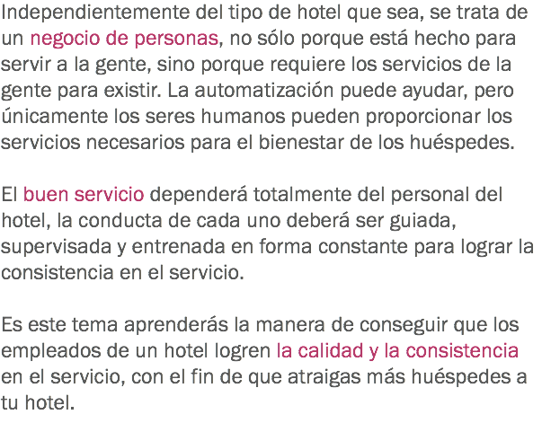 Independientemente del tipo de hotel que sea, se trata de un negocio de personas, no sólo porque está hecho para servir a la gente, sino porque requiere los servicios de la gente para existir. La automatización puede ayudar, pero únicamente los seres humanos pueden proporcionar los servicios necesarios para el bienestar de los huéspedes. El buen servicio dependerá totalmente del personal del hotel, la conducta de cada uno deberá ser guiada, supervisada y entrenada en forma constante para lograr la consistencia en el servicio. Es este tema aprenderás la manera de conseguir que los empleados de un hotel logren la calidad y la consistencia en el servicio, con el fin de que atraigas más huéspedes a tu hotel. 