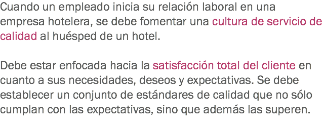 Cuando un empleado inicia su relación laboral en una empresa hotelera, se debe fomentar una cultura de servicio de calidad al huésped de un hotel. Debe estar enfocada hacia la satisfacción total del cliente en cuanto a sus necesidades, deseos y expectativas. Se debe establecer un conjunto de estándares de calidad que no sólo cumplan con las expectativas, sino que además las superen.
