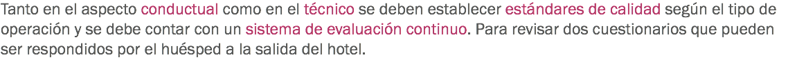 Tanto en el aspecto conductual como en el técnico se deben establecer estándares de calidad según el tipo de operación y se debe contar con un sistema de evaluación continuo. Para revisar dos cuestionarios que pueden ser respondidos por el huésped a la salida del hotel. 