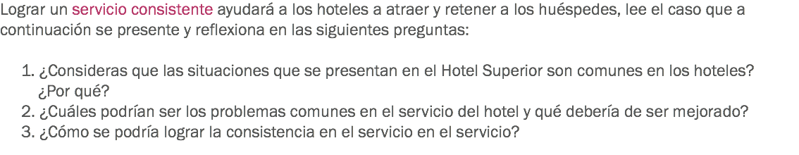 Lograr un servicio consistente ayudará a los hoteles a atraer y retener a los huéspedes, lee el caso que a continuación se presente y reflexiona en las siguientes preguntas: 1. ¿Consideras que las situaciones que se presentan en el Hotel Superior son comunes en los hoteles? ¿Por qué?
2. ¿Cuáles podrían ser los problemas comunes en el servicio del hotel y qué debería de ser mejorado?
3. ¿Cómo se podría lograr la consistencia en el servicio en el servicio?
