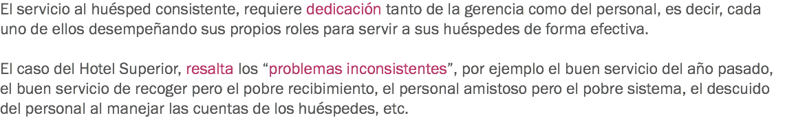 El servicio al huésped consistente, requiere dedicación tanto de la gerencia como del personal, es decir, cada uno de ellos desempeñando sus propios roles para servir a sus huéspedes de forma efectiva. El caso del Hotel Superior, resalta los “problemas inconsistentes”, por ejemplo el buen servicio del año pasado, el buen servicio de recoger pero el pobre recibimiento, el personal amistoso pero el pobre sistema, el descuido del personal al manejar las cuentas de los huéspedes, etc. 