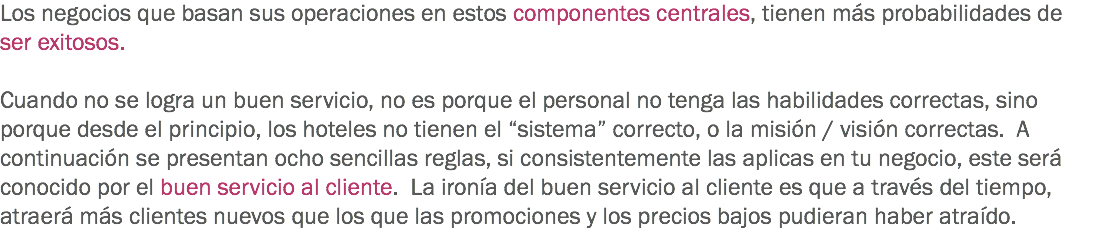 Los negocios que basan sus operaciones en estos componentes centrales, tienen más probabilidades de ser exitosos. Cuando no se logra un buen servicio, no es porque el personal no tenga las habilidades correctas, sino porque desde el principio, los hoteles no tienen el “sistema” correcto, o la misión / visión correctas. A continuación se presentan ocho sencillas reglas, si consistentemente las aplicas en tu negocio, este será conocido por el buen servicio al cliente. La ironía del buen servicio al cliente es que a través del tiempo, atraerá más clientes nuevos que los que las promociones y los precios bajos pudieran haber atraído.
