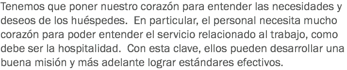 Tenemos que poner nuestro corazón para entender las necesidades y deseos de los huéspedes. En particular, el personal necesita mucho corazón para poder entender el servicio relacionado al trabajo, como debe ser la hospitalidad. Con esta clave, ellos pueden desarrollar una buena misión y más adelante lograr estándares efectivos.