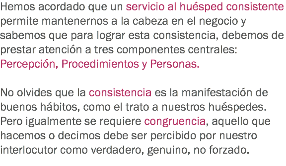 Hemos acordado que un servicio al huésped consistente permite mantenernos a la cabeza en el negocio y sabemos que para lograr esta consistencia, debemos de prestar atención a tres componentes centrales: Percepción, Procedimientos y Personas. No olvides que la consistencia es la manifestación de buenos hábitos, como el trato a nuestros huéspedes. Pero igualmente se requiere congruencia, aquello que hacemos o decimos debe ser percibido por nuestro interlocutor como verdadero, genuino, no forzado.
