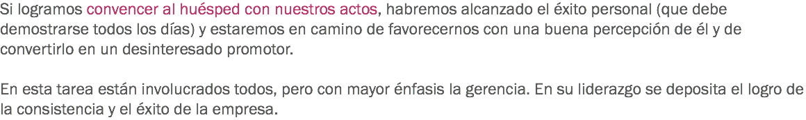 Si logramos convencer al huésped con nuestros actos, habremos alcanzado el éxito personal (que debe demostrarse todos los días) y estaremos en camino de favorecernos con una buena percepción de él y de convertirlo en un desinteresado promotor. En esta tarea están involucrados todos, pero con mayor énfasis la gerencia. En su liderazgo se deposita el logro de la consistencia y el éxito de la empresa.