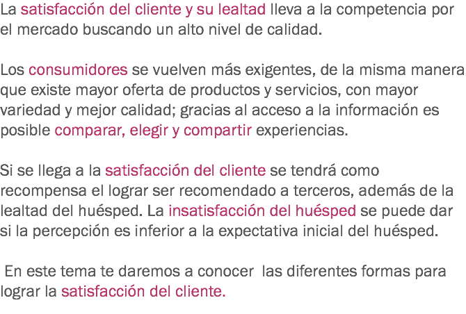 La satisfacción del cliente y su lealtad lleva a la competencia por el mercado buscando un alto nivel de calidad. Los consumidores se vuelven más exigentes, de la misma manera que existe mayor oferta de productos y servicios, con mayor variedad y mejor calidad; gracias al acceso a la información es posible comparar, elegir y compartir experiencias. Si se llega a la satisfacción del cliente se tendrá como recompensa el lograr ser recomendado a terceros, además de la lealtad del huésped. La insatisfacción del huésped se puede dar si la percepción es inferior a la expectativa inicial del huésped. En este tema te daremos a conocer las diferentes formas para lograr la satisfacción del cliente.
