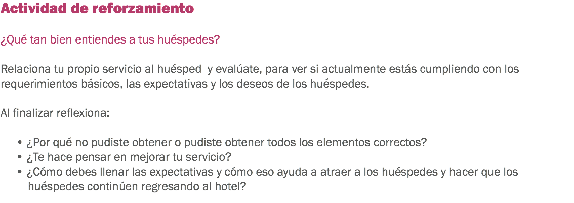 Actividad de reforzamiento ¿Qué tan bien entiendes a tus huéspedes? Relaciona tu propio servicio al huésped y evalúate, para ver si actualmente estás cumpliendo con los requerimientos básicos, las expectativas y los deseos de los huéspedes. Al finalizar reflexiona: • ¿Por qué no pudiste obtener o pudiste obtener todos los elementos correctos?
• ¿Te hace pensar en mejorar tu servicio?
• ¿Cómo debes llenar las expectativas y cómo eso ayuda a atraer a los huéspedes y hacer que los huéspedes continúen regresando al hotel?
