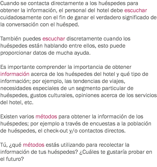 Cuando se contacta directamente a los huéspedes para obtener la información, el personal del hotel debe escuchar cuidadosamente con el fin de ganar el verdadero significado de la conversación con el huésped. También puedes escuchar discretamente cuando los huéspedes están hablando entre ellos, esto puede proporcionar datos de mucha ayuda. Es importante comprender la importancia de obtener información acerca de los huéspedes del hotel y qué tipo de información; por ejemplo, las tendencias de viajes, necesidades especiales de un segmento particular de huéspedes, gustos culturales, opiniones acerca de los servicios del hotel, etc. Existen varios métodos para obtener la información de los huéspedes; por ejemplo a través de encuestas a la población de huéspedes, el check-out y/o contactos directos. Tú, ¿qué métodos estás utilizando para recolectar la información de tus huéspedes? ¿Cuáles te gustaría probar en el futuro?
