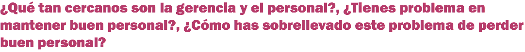 ¿Qué tan cercanos son la gerencia y el personal?, ¿Tienes problema en mantener buen personal?, ¿Cómo has sobrellevado este problema de perder buen personal?