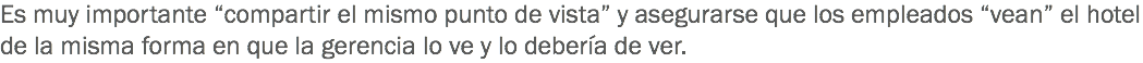 Es muy importante “compartir el mismo punto de vista” y asegurarse que los empleados “vean” el hotel de la misma forma en que la gerencia lo ve y lo debería de ver. 