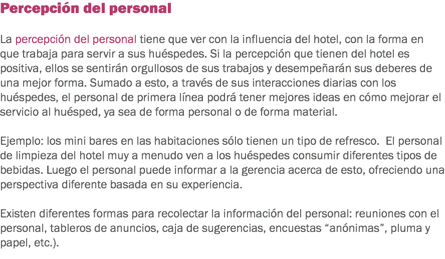 Percepción del personal La percepción del personal tiene que ver con la influencia del hotel, con la forma en que trabaja para servir a sus huéspedes. Si la percepción que tienen del hotel es positiva, ellos se sentirán orgullosos de sus trabajos y desempeñarán sus deberes de una mejor forma. Sumado a esto, a través de sus interacciones diarias con los huéspedes, el personal de primera línea podrá tener mejores ideas en cómo mejorar el servicio al huésped, ya sea de forma personal o de forma material. Ejemplo: los mini bares en las habitaciones sólo tienen un tipo de refresco. El personal de limpieza del hotel muy a menudo ven a los huéspedes consumir diferentes tipos de bebidas. Luego el personal puede informar a la gerencia acerca de esto, ofreciendo una perspectiva diferente basada en su experiencia. Existen diferentes formas para recolectar la información del personal: reuniones con el personal, tableros de anuncios, caja de sugerencias, encuestas “anónimas”, pluma y papel, etc.). 