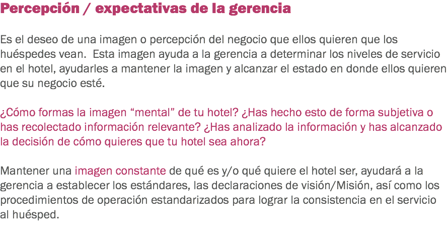 Percepción / expectativas de la gerencia Es el deseo de una imagen o percepción del negocio que ellos quieren que los huéspedes vean. Esta imagen ayuda a la gerencia a determinar los niveles de servicio en el hotel, ayudarles a mantener la imagen y alcanzar el estado en donde ellos quieren que su negocio esté. ¿Cómo formas la imagen “mental” de tu hotel? ¿Has hecho esto de forma subjetiva o has recolectado información relevante? ¿Has analizado la información y has alcanzado la decisión de cómo quieres que tu hotel sea ahora? Mantener una imagen constante de qué es y/o qué quiere el hotel ser, ayudará a la gerencia a establecer los estándares, las declaraciones de visión/Misión, así como los procedimientos de operación estandarizados para lograr la consistencia en el servicio al huésped. 