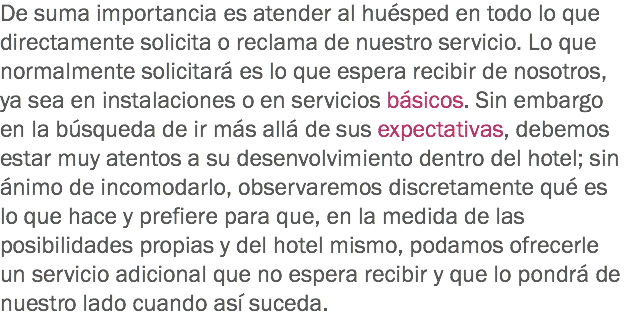 De suma importancia es atender al huésped en todo lo que directamente solicita o reclama de nuestro servicio. Lo que normalmente solicitará es lo que espera recibir de nosotros, ya sea en instalaciones o en servicios básicos. Sin embargo en la búsqueda de ir más allá de sus expectativas, debemos estar muy atentos a su desenvolvimiento dentro del hotel; sin ánimo de incomodarlo, observaremos discretamente qué es lo que hace y prefiere para que, en la medida de las posibilidades propias y del hotel mismo, podamos ofrecerle un servicio adicional que no espera recibir y que lo pondrá de nuestro lado cuando así suceda.
