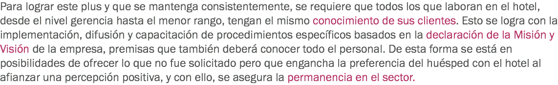 Para lograr este plus y que se mantenga consistentemente, se requiere que todos los que laboran en el hotel, desde el nivel gerencia hasta el menor rango, tengan el mismo conocimiento de sus clientes. Esto se logra con la implementación, difusión y capacitación de procedimientos específicos basados en la declaración de la Misión y Visión de la empresa, premisas que también deberá conocer todo el personal. De esta forma se está en posibilidades de ofrecer lo que no fue solicitado pero que engancha la preferencia del huésped con el hotel al afianzar una percepción positiva, y con ello, se asegura la permanencia en el sector.