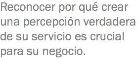 Reconocer por qué crear una percepción verdadera de su servicio es crucial para su negocio. 